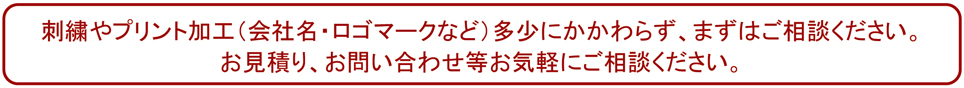 刺繍やプリント加工（会社名・ロゴマークなど）多少にかかわらず承りますのでご相談ください。 お見積り、お問い合わせ等お気軽にご相談ください。